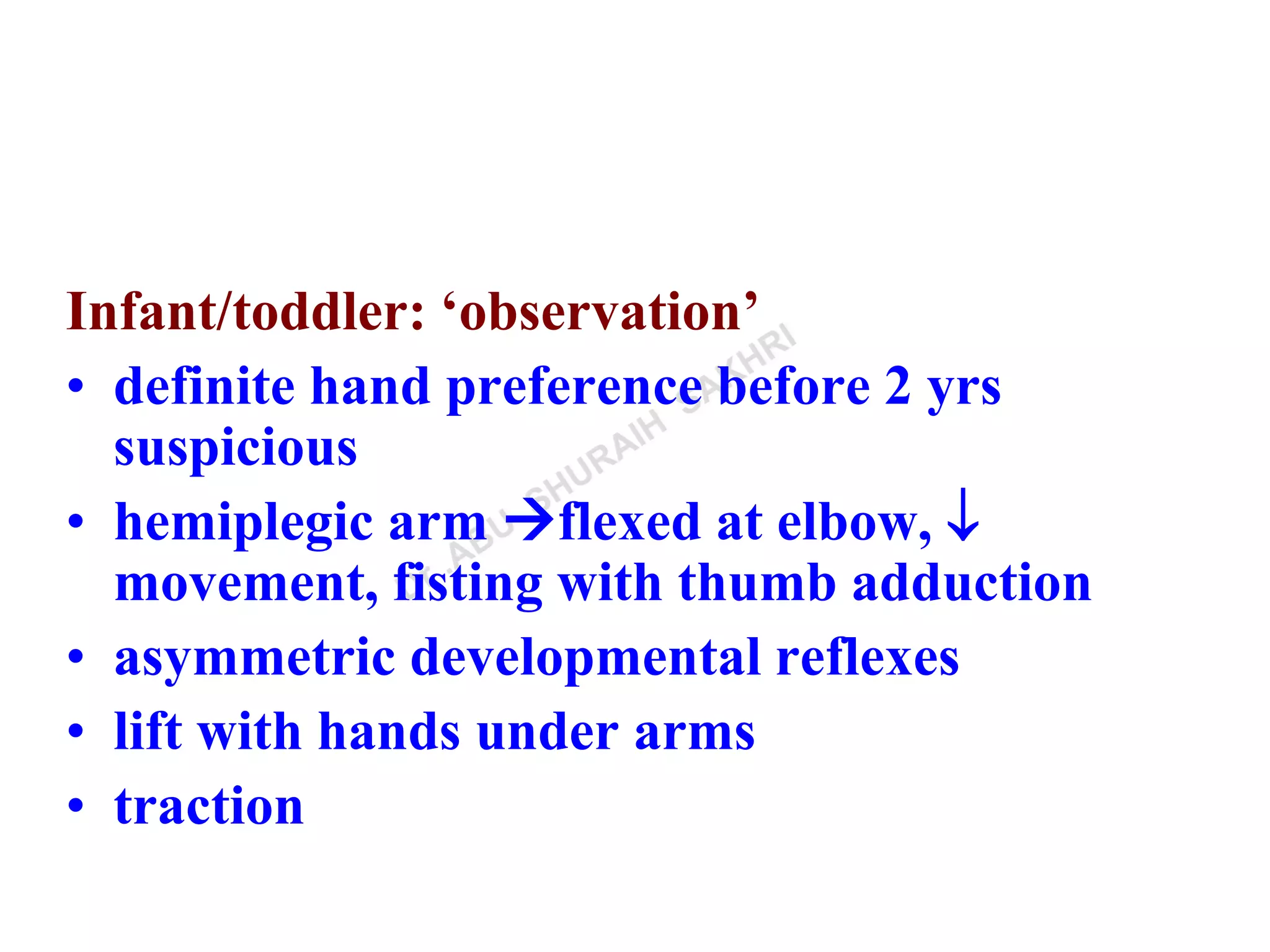 Infant/toddler: ‘observation’
• definite hand preference before 2 yrs
suspicious
• hemiplegic arm flexed at elbow, 
movement, fisting with thumb adduction
• asymmetric developmental reflexes
• lift with hands under arms
• traction
 