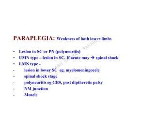 PARAPLEGIA: Weakness of both lower limbs
• Lesion in SC or PN (polyneuritis)
• UMN type – lesion in SC. If acute may  spinal shock
• LMN type -
- lesion in lower SC eg. myelomeningocele
- spinal shock stage
- polyneuritis eg GBS, post diptheretic palsy
- NM junction
- Muscle
 