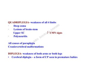 QUADRIPLEGIA- weakness of all 4 limbs
· Deep coma
· Lesions of brain stem
Upper SC  UMN signs
· Polyneuritis
All causes of paraplegia
Craniovertebral malformations
DIPLEGIA- weakness of both arms or both legs
• Cerebral diplegia – a form of CP seen in premature babies
 