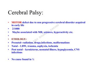 Cerebral Palsy:
• MOTOR defect due to non progressive cerebral disorder acquired
in early life
• 2/1000
• Maybe associated with MR, seizures, hyperactivity etc.
•
• ETIOLOGY:
• Prenatal- radiation, drugs,infections, malformations
• Natal – LBW, trauma, asphyxia, ischemia
• Post natal – kernicterus, neonatal illness, hypoglycemia, CNS
infections
• No cause found in ¼
 