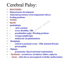 Cerebral Palsy:
• DIAGNOSIS:
• Delayed motor development
• Abnormal persistence of developmental reflexes
• Feeding problems
• TYPES:
• Spastic
• quadriplegia
• - most common
• - severe disability, MR
• - pseudobulbar palsy feeding problems
• - extrapyramidal signs
• - multicystic encephalomalacia
• Hemiplegia
• - related to perinatal events – PIH, ischemiastroke
• - porencephaly
• Diplegia
• - prematurity periventricular leukomalacia
• ·Dyskinetic – kernicterus, circulatory failure, asphyxia
 · Ataxic – often due to unrecognized cerebellar malformation
 