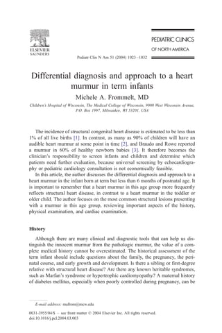 Pediatr Clin N Am 51 (2004) 1023 – 1032



 Differential diagnosis and approach to a heart
             murmur in term infants
                           Michele A. Frommelt, MD
Children’s Hospital of Wisconsin, The Medical College of Wisconsin, 9000 West Wisconsin Avenue,
                           P.O. Box 1997, Milwaukee, WI 53201, USA




    The incidence of structural congenital heart disease is estimated to be less than
1% of all live births [1]. In contrast, as many as 90% of children will have an
audible heart murmur at some point in time [2], and Braudo and Rowe reported
a murmur in 60% of healthy newborn babies [3]. It therefore becomes the
clinician’s responsibility to screen infants and children and determine which
patients need further evaluation, because universal screening by echocardiogra-
phy or pediatric cardiology consultation is not economically feasible.
    In this article, the author discusses the differential diagnosis and approach to a
heart murmur in the infant born at term but less than 6 months of postnatal age. It
is important to remember that a heart murmur in this age group more frequently
reflects structural heart disease, in contrast to a heart murmur in the toddler or
older child. The author focuses on the most common structural lesions presenting
with a murmur in this age group, reviewing important aspects of the history,
physical examination, and cardiac examination.


History
   Although there are many clinical and diagnostic tools that can help us dis-
tinguish the innocent murmur from the pathologic murmur, the value of a com-
plete medical history cannot be overestimated. The historical assessment of the
term infant should include questions about the family, the pregnancy, the peri-
natal course, and early growth and development. Is there a sibling or first-degree
relative with structural heart disease? Are there any known heritable syndromes,
such as Marfan’s syndrome or hypertrophic cardiomyopathy? A maternal history
of diabetes mellitus, especially when poorly controlled during pregnancy, can be



   E-mail address: mafrom@mcw.edu

0031-3955/04/$ – see front matter D 2004 Elsevier Inc. All rights reserved.
doi:10.1016/j.pcl.2004.03.003
 