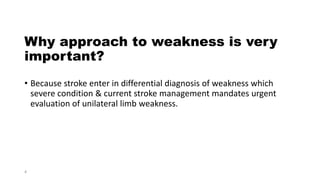 Why approach to weakness is very
important?
• Because stroke enter in differential diagnosis of weakness which
severe condition & current stroke management mandates urgent
evaluation of unilateral limb weakness.
4
 