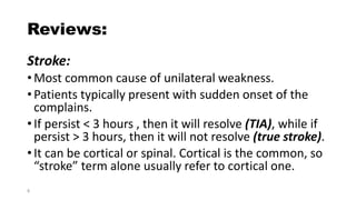 Reviews:
Stroke:
•Most common cause of unilateral weakness.
•Patients typically present with sudden onset of the
complains.
•If persist < 3 hours , then it will resolve (TIA), while if
persist > 3 hours, then it will not resolve (true stroke).
•It can be cortical or spinal. Cortical is the common, so
“stroke” term alone usually refer to cortical one.
8
 
