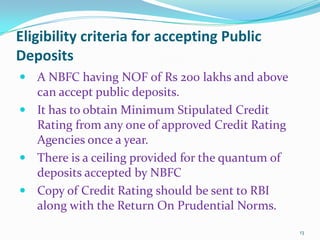 Eligibility criteria for accepting Public DepositsA NBFC having NOF of Rs 200 lakhs and above can accept public deposits.It has to obtain Minimum Stipulated Credit Rating from any one of approved Credit Rating Agencies once a year.There is a ceiling provided for the quantum of deposits accepted by NBFCCopy of Credit Rating should be sent to RBI along with the Return On Prudential Norms.13