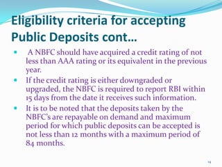 Eligibility criteria for accepting Public Deposits cont…A NBFC should have acquired a credit rating of not less than AAA rating or its equivalent in the previous year.If the credit rating is either downgraded or upgraded, the NBFC is required to report RBI within 15 days from the date it receives such information.It is to be noted that the deposits taken by the NBFC’s are repayable on demand and maximum period for which public deposits can be accepted is not less than 12 months with a maximum period of 84 months.14