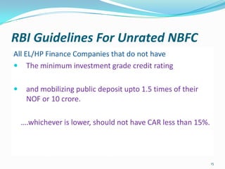 RBI Guidelines For Unrated NBFCAll EL/HP Finance Companies that do not haveThe minimum investment grade credit ratingand mobilizing public deposit upto 1.5 times of their NOF or 10 crore.    ….whichever is lower, should not have CAR less than 15%.15