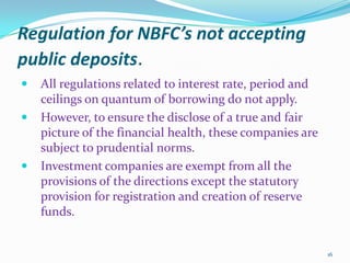 Regulation for NBFC’s not accepting public deposits.All regulations related to interest rate, period and ceilings on quantum of borrowing do not apply.However, to ensure the disclose of a true and fair picture of the financial health, these companies are subject to prudential norms.Investment companies are exempt from all the provisions of the directions except the statutory provision for registration and creation of reserve funds. 16