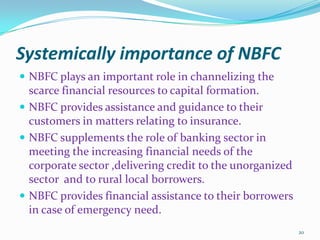 Systemically importance of NBFCNBFC plays an important role in channelizing the scarce financial resources to capital formation.NBFC provides assistance and guidance to their customers in matters relating to insurance.NBFC supplements the role of banking sector in meeting the increasing financial needs of the corporate sector ,delivering credit to the unorganized sector  and to rural local borrowers.NBFC provides financial assistance to their borrowers in case of emergency need.20