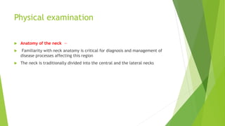 Physical examination
 Anatomy of the neck —
 Familiarity with neck anatomy is critical for diagnosis and management of
disease processes affecting this region
 The neck is traditionally divided into the central and the lateral necks
 