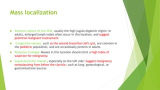 Mass localization
 Anterior aspect of the SCM, usually the high jugulo-digastric region: In
adults, enlarged lymph nodes often occur in this location, and suggest
potential malignant involvement
 Congenital masses, such as the second branchial cleft cyst, are common in
the pediatric population, and are occasionally present in adults.
 Posterior triangle: Masses in this location should elicit a high index of
suspicion for malignancy.
 Supraclavicular masses, especially on the left side: Suggest malignancy
metastasizing from below the clavicle, such as lung, gynecological, or
gastrointestinal sources
 