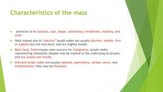 Characteristics of the mass
 attention to its location, size, shape, consistency, tenderness, mobility, and
color.
 Neck masses due to "reactive" lymph nodes are usually discrete, mobile, firm
or rubbery but not rock hard, and are slightly tender.
 Rock-hard, fixed masses raise concern for malignancy. Lymph nodes
representing metastatic disease may be matted to the underlying structures
and are usually non tender.
 Infected lymph nodes are usually isolated, asymmetric, tender, warm, and
erythematous; they may be fluctuant.
 