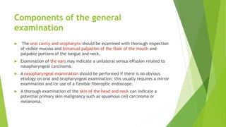 Components of the general
examination
 The oral cavity and oropharynx should be examined with thorough inspection
of visible mucosa and bimanual palpation of the floor of the mouth and
palpable portions of the tongue and neck.
 Examination of the ears may indicate a unilateral serous effusion related to
nasopharyngeal carcinoma.
 A nasopharyngeal examination should be performed if there is no obvious
etiology on oral and oropharyngeal examination; this usually requires a mirror
examination and/or use of a flexible fiberoptic endoscope.
 A thorough examination of the skin of the head and neck can indicate a
potential primary skin malignancy such as squamous cell carcinoma or
melanoma.
 