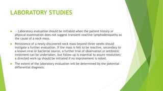 LABORATORY STUDIES
 — Laboratory evaluation should be initiated when the patient history or
physical examination does not suggest transient reactive lymphadenopathy as
the cause of a neck mass.
 Persistence of a newly discovered neck mass beyond three weeks should
instigate a further evaluation. If the mass is felt to be reactive, secondary to
a known viral or bacterial source, a further trial of observation or antibiotic
treatment can be undertaken, but follow-up is essential to assure resolution;
a directed work-up should be initiated if no improvement is noted.
 The extent of the laboratory evaluation will be determined by the potential
differential diagnosis.
 