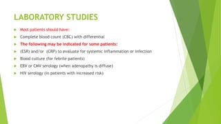 LABORATORY STUDIES
 Most patients should have:
 Complete blood count (CBC) with differential
 The following may be indicated for some patients:
 (ESR) and/or (CRP) to evaluate for systemic inflammation or infection
 Blood culture (for febrile patients)
 EBV or CMV serology (when adenopathy is diffuse)
 HIV serology (in patients with increased risk)
 