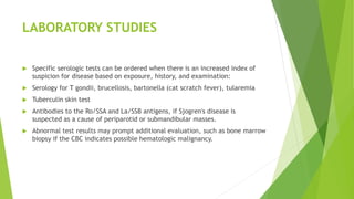LABORATORY STUDIES
 Specific serologic tests can be ordered when there is an increased index of
suspicion for disease based on exposure, history, and examination:
 Serology for T gondii, brucellosis, bartonella (cat scratch fever), tularemia
 Tuberculin skin test
 Antibodies to the Ro/SSA and La/SSB antigens, if Sjogren's disease is
suspected as a cause of periparotid or submandibular masses.
 Abnormal test results may prompt additional evaluation, such as bone marrow
biopsy if the CBC indicates possible hematologic malignancy.
 