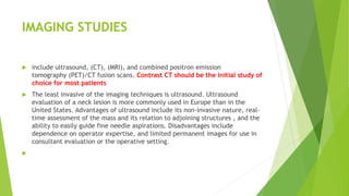 IMAGING STUDIES
 include ultrasound, (CT), (MRI), and combined positron emission
tomography (PET)/CT fusion scans. Contrast CT should be the initial study of
choice for most patients
 The least invasive of the imaging techniques is ultrasound. Ultrasound
evaluation of a neck lesion is more commonly used in Europe than in the
United States. Advantages of ultrasound include its non-invasive nature, real-
time assessment of the mass and its relation to adjoining structures , and the
ability to easily guide fine needle aspirations. Disadvantages include
dependence on operator expertise, and limited permanent images for use in
consultant evaluation or the operative setting.

 