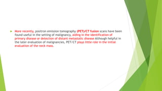  More recently, positron emission tomography (PET)/CT fusion scans have been
found useful in the setting of malignancy, aiding in the identification of
primary disease or detection of distant metastatic disease Although helpful in
the later evaluation of malignancies, PET/CT plays little role in the initial
evaluation of the neck mass.
 
