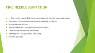 FINE NEEDLE ASPIRATION
 — Fine needle biopsy (FNA) is the next diagnostic step for most neck masses
 The nature of the aspirate may suggest particular etiologies:
 Bloody (vascular lesion)
 Serous dark brown fluid (papillary thyroid cancer)
 Thick viscous yellow fluid (mucocele)
 Turbid yellow fluid (branchial cleft cyst)
 Purulent (abscess)
 