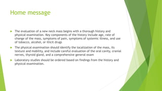 Home message
 The evaluation of a new neck mass begins with a thorough history and
physical examination. Key components of the history include age, rate of
change of the mass, symptoms of pain, symptoms of systemic illness, and use
of tobacco, alcohol, or illicit drugs
 The physical examination should identify the localization of the mass, its
texture and mobility, and include careful evaluation of the oral cavity, cranial
nerves, thyroid gland, and a comprehensive general exam
 Laboratory studies should be ordered based on findings from the history and
physical examination.
 