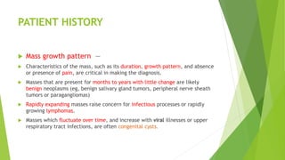 PATIENT HISTORY
 Mass growth pattern —
 Characteristics of the mass, such as its duration, growth pattern, and absence
or presence of pain, are critical in making the diagnosis.
 Masses that are present for months to years with little change are likely
benign neoplasms (eg, benign salivary gland tumors, peripheral nerve sheath
tumors or paragangliomas)
 Rapidly expanding masses raise concern for infectious processes or rapidly
growing lymphomas.
 Masses which fluctuate over time, and increase with viral illnesses or upper
respiratory tract infections, are often congenital cysts.
 