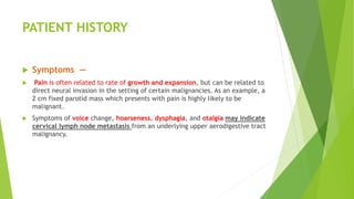 PATIENT HISTORY
 Symptoms —
 Pain is often related to rate of growth and expansion, but can be related to
direct neural invasion in the setting of certain malignancies. As an example, a
2 cm fixed parotid mass which presents with pain is highly likely to be
malignant.
 Symptoms of voice change, hoarseness, dysphagia, and otalgia may indicate
cervical lymph node metastasis from an underlying upper aerodigestive tract
malignancy.
 