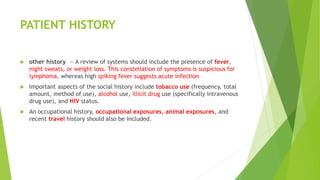 PATIENT HISTORY
 other history — A review of systems should include the presence of fever,
night sweats, or weight loss. This constellation of symptoms is suspicious for
lymphoma, whereas high spiking fever suggests acute infection
 Important aspects of the social history include tobacco use (frequency, total
amount, method of use), alcohol use, illicit drug use (specifically intravenous
drug use), and HIV status.
 An occupational history, occupational exposures, animal exposures, and
recent travel history should also be included.
 