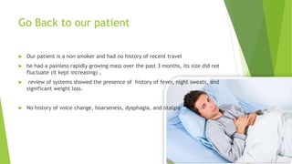 Go Back to our patient
 Our patient is a non smoker and had no history of recent travel
 he had a painless rapidly growing mass over the past 3 months, its size did not
fluctuate (it kept increasing) ,
 review of systems showed the presence of history of fever, night sweats, and
significant weight loss.
 No history of voice change, hoarseness, dysphagia, and otalgia
 