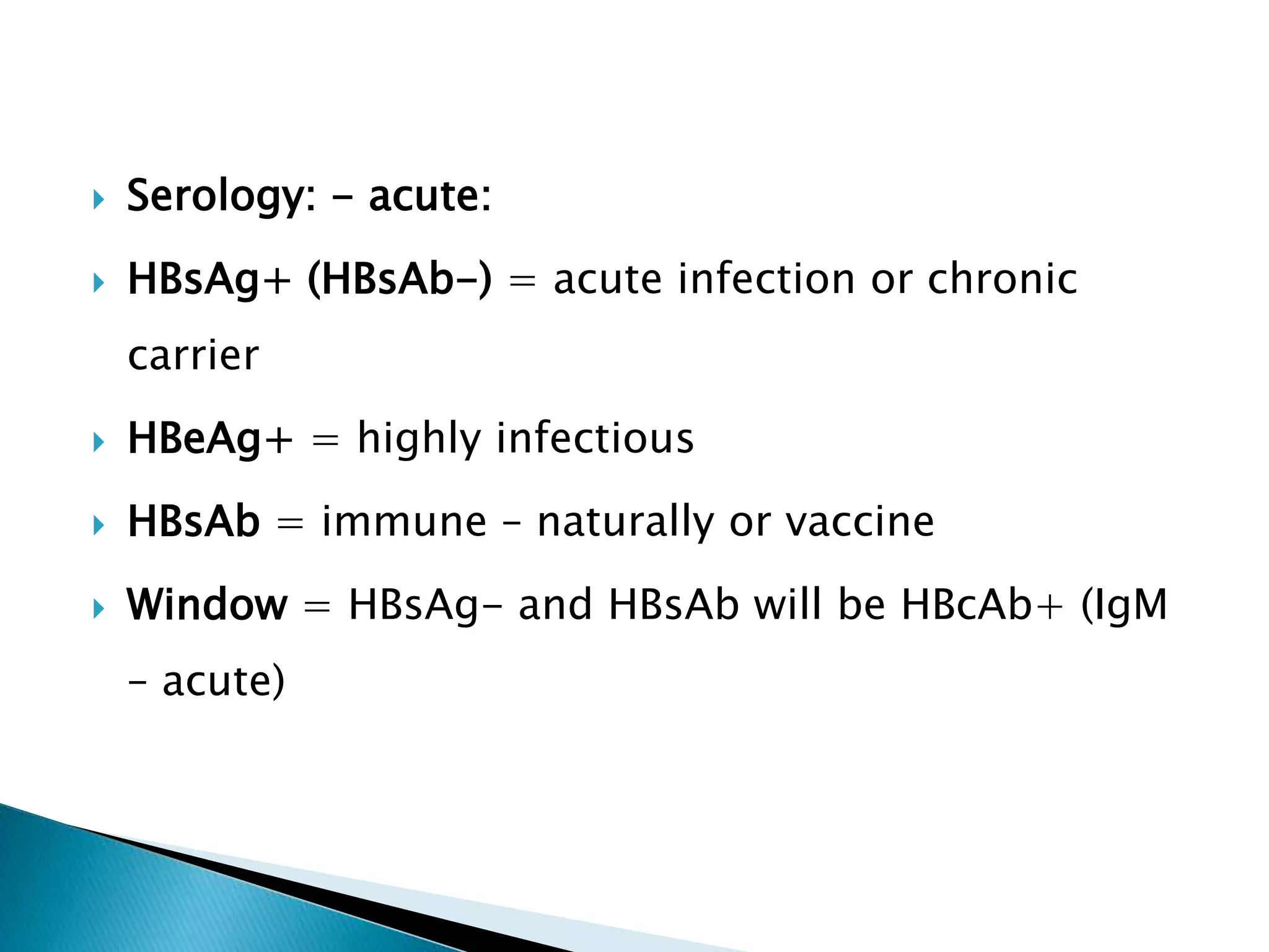  Serology: - acute:
 HBsAg+ (HBsAb-) = acute infection or chronic
carrier
 HBeAg+ = highly infectious
 HBsAb = immune – naturally or vaccine
 Window = HBsAg- and HBsAb will be HBcAb+ (IgM
– acute)
 