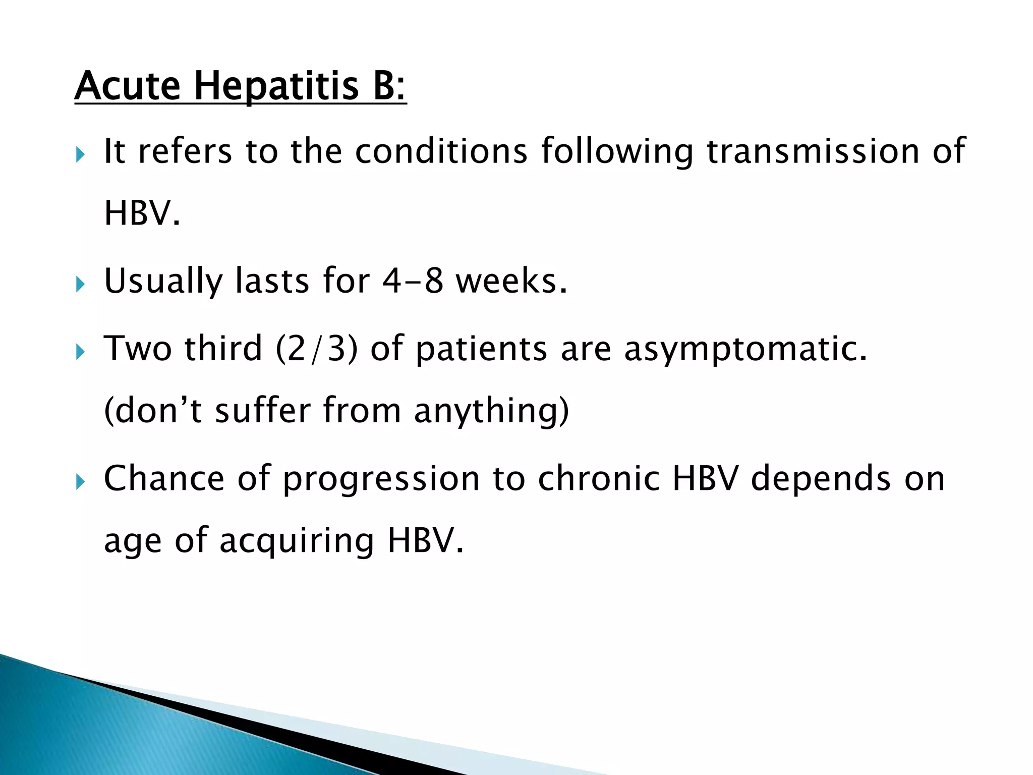 Acute Hepatitis B:
 It refers to the conditions following transmission of
HBV.
 Usually lasts for 4-8 weeks.
 Two third (2/3) of patients are asymptomatic.
(don’t suffer from anything)
 Chance of progression to chronic HBV depends on
age of acquiring HBV.
 