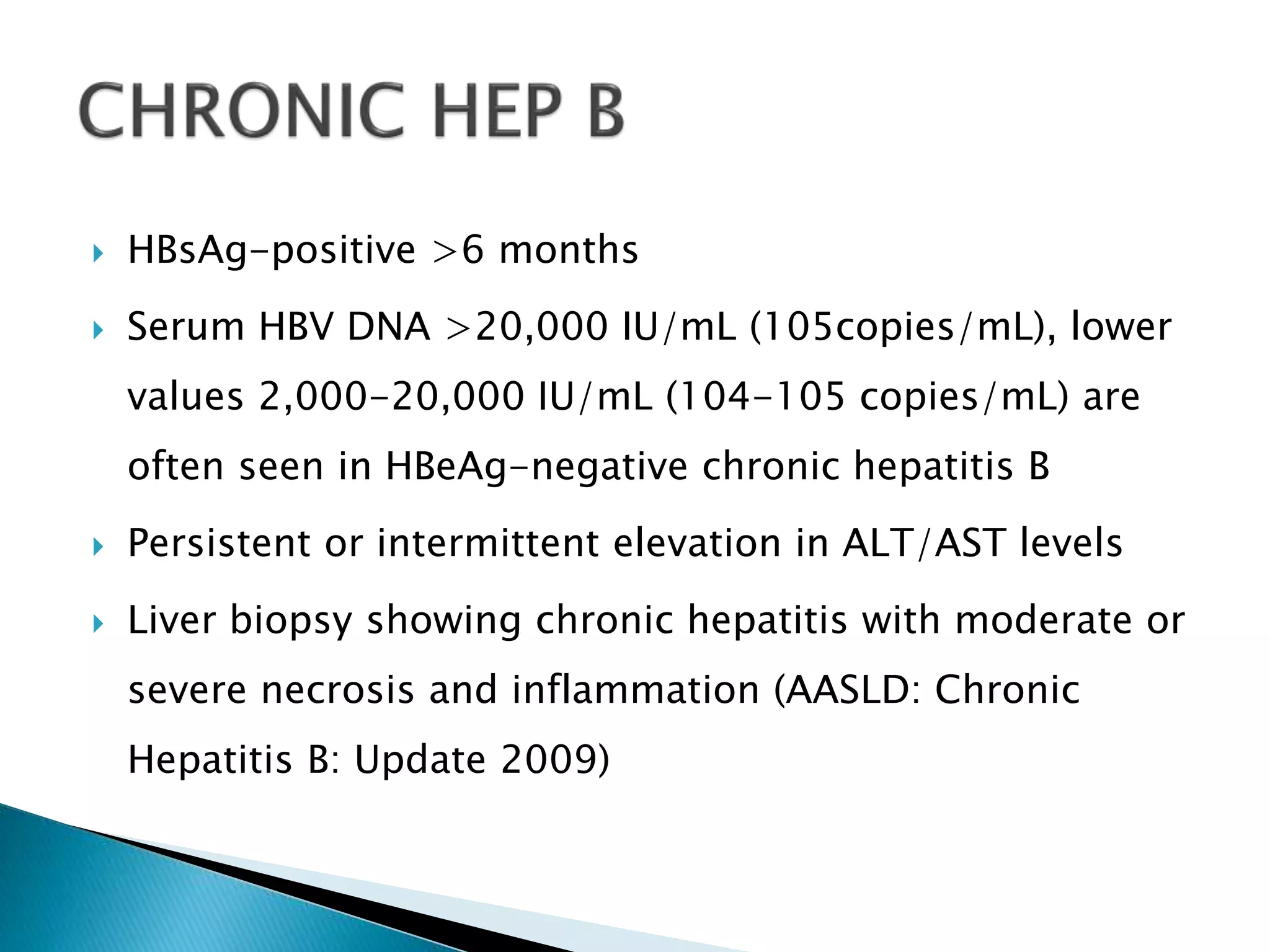  HBsAg-positive >6 months
 Serum HBV DNA >20,000 IU/mL (105copies/mL), lower
values 2,000-20,000 IU/mL (104-105 copies/mL) are
often seen in HBeAg-negative chronic hepatitis B
 Persistent or intermittent elevation in ALT/AST levels
 Liver biopsy showing chronic hepatitis with moderate or
severe necrosis and inflammation (AASLD: Chronic
Hepatitis B: Update 2009)
 