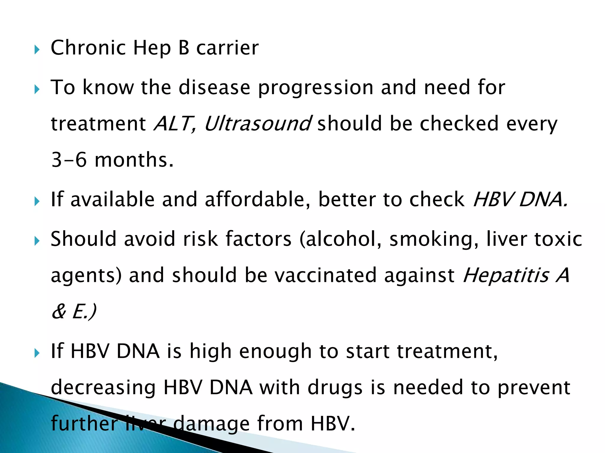  Chronic Hep B carrier
 To know the disease progression and need for
treatment ALT, Ultrasound should be checked every
3-6 months.
 If available and affordable, better to check HBV DNA.
 Should avoid risk factors (alcohol, smoking, liver toxic
agents) and should be vaccinated against Hepatitis A
& E.)
 If HBV DNA is high enough to start treatment,
decreasing HBV DNA with drugs is needed to prevent
further liver damage from HBV.
 