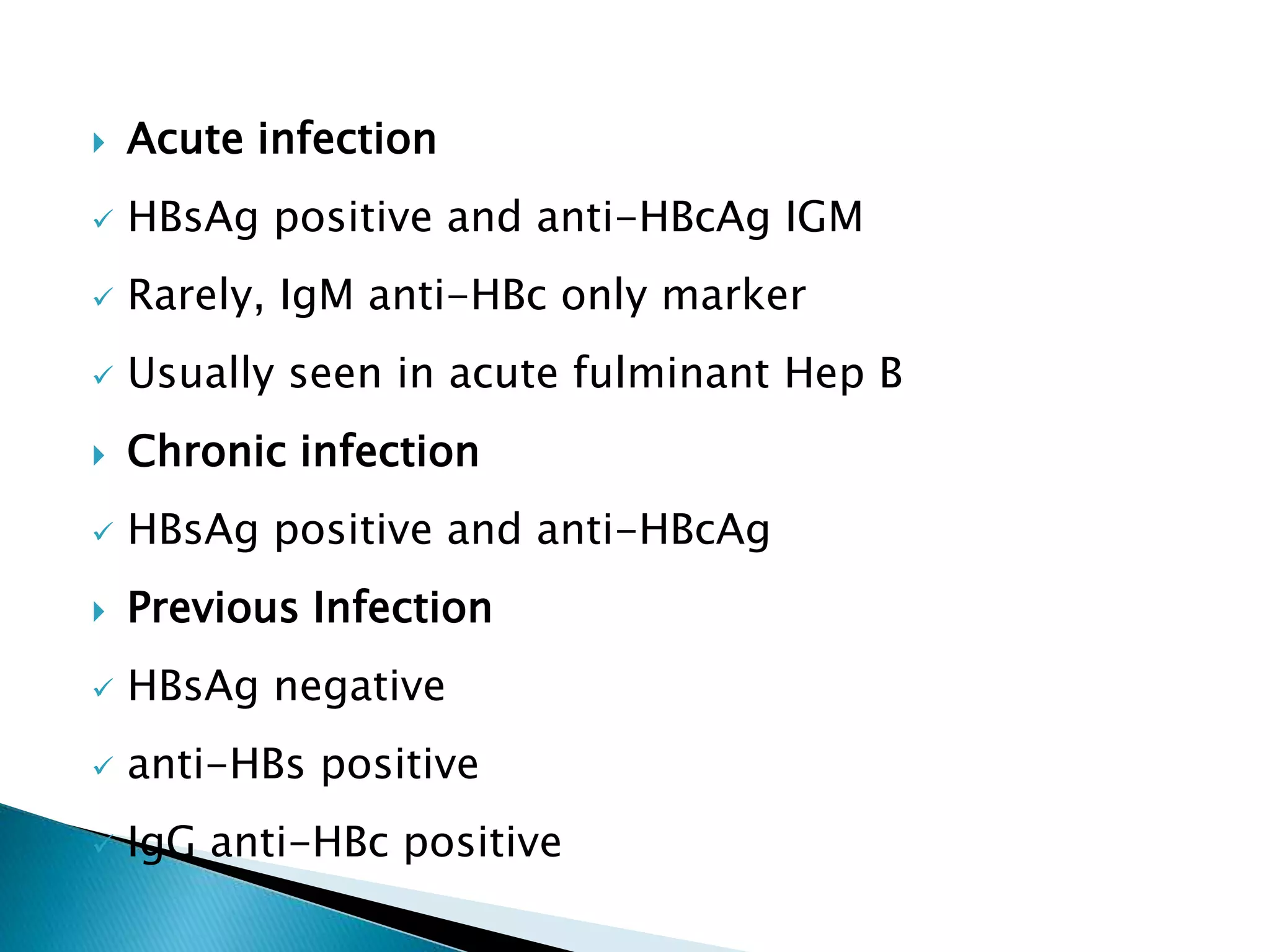  Acute infection
 HBsAg positive and anti-HBcAg IGM
 Rarely, IgM anti-HBc only marker
 Usually seen in acute fulminant Hep B
 Chronic infection
 HBsAg positive and anti-HBcAg
 Previous Infection
 HBsAg negative
 anti-HBs positive
 IgG anti-HBc positive
 