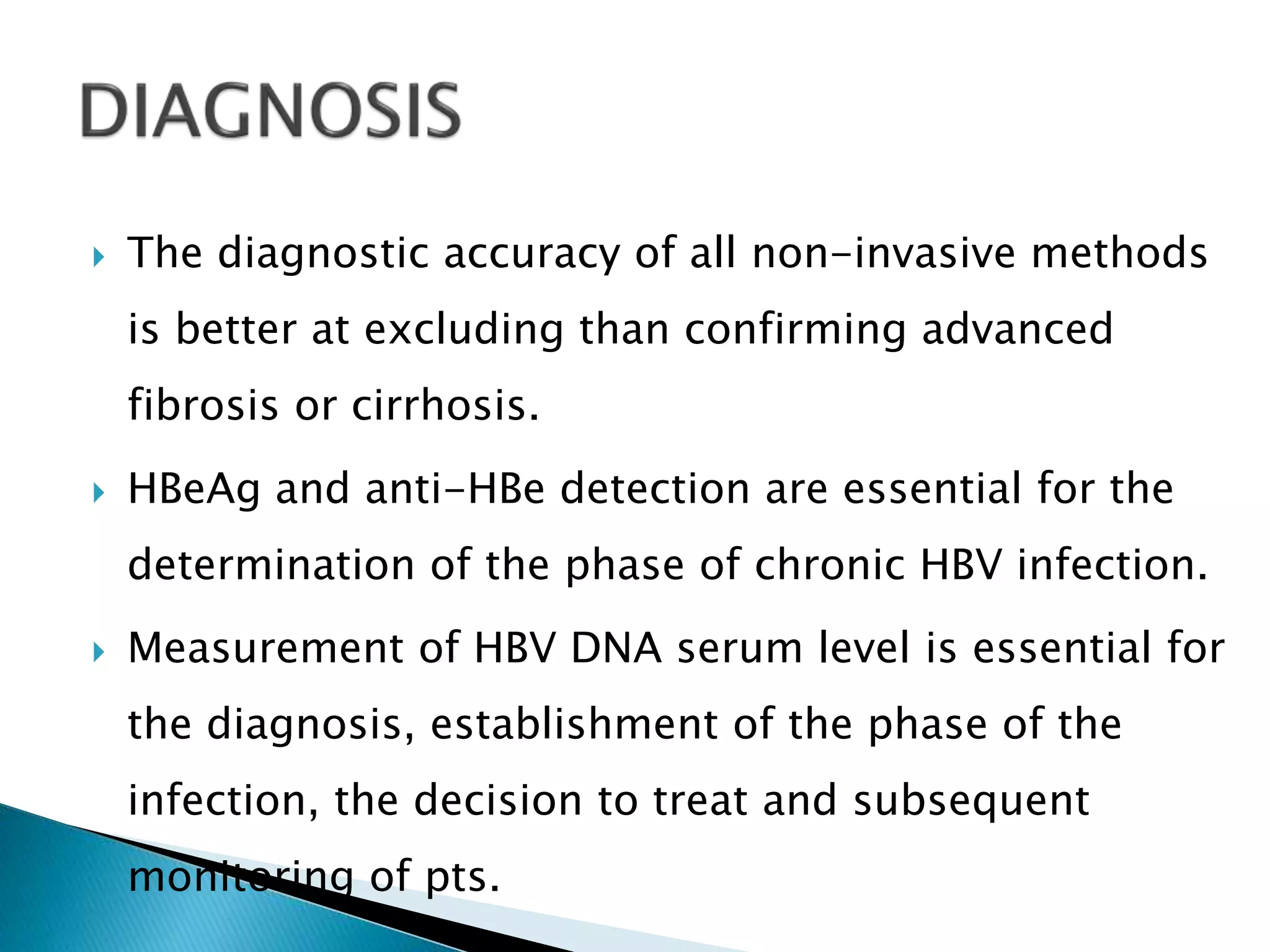  The diagnostic accuracy of all non-invasive methods
is better at excluding than confirming advanced
fibrosis or cirrhosis.
 HBeAg and anti-HBe detection are essential for the
determination of the phase of chronic HBV infection.
 Measurement of HBV DNA serum level is essential for
the diagnosis, establishment of the phase of the
infection, the decision to treat and subsequent
monitoring of pts.
 