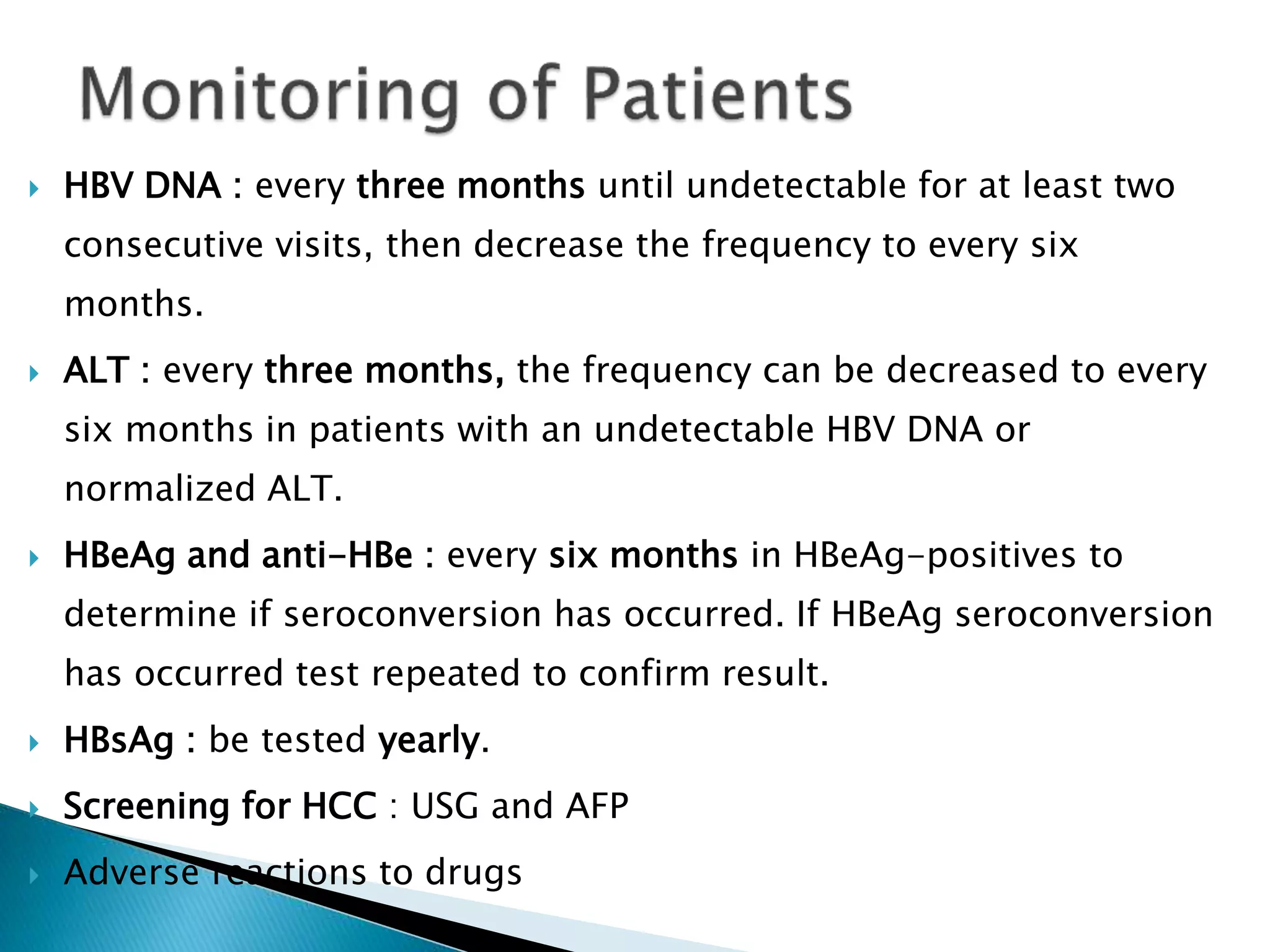  HBV DNA : every three months until undetectable for at least two
consecutive visits, then decrease the frequency to every six
months.
 ALT : every three months, the frequency can be decreased to every
six months in patients with an undetectable HBV DNA or
normalized ALT.
 HBeAg and anti-HBe : every six months in HBeAg-positives to
determine if seroconversion has occurred. If HBeAg seroconversion
has occurred test repeated to confirm result.
 HBsAg : be tested yearly.
 Screening for HCC : USG and AFP
 Adverse reactions to drugs
 