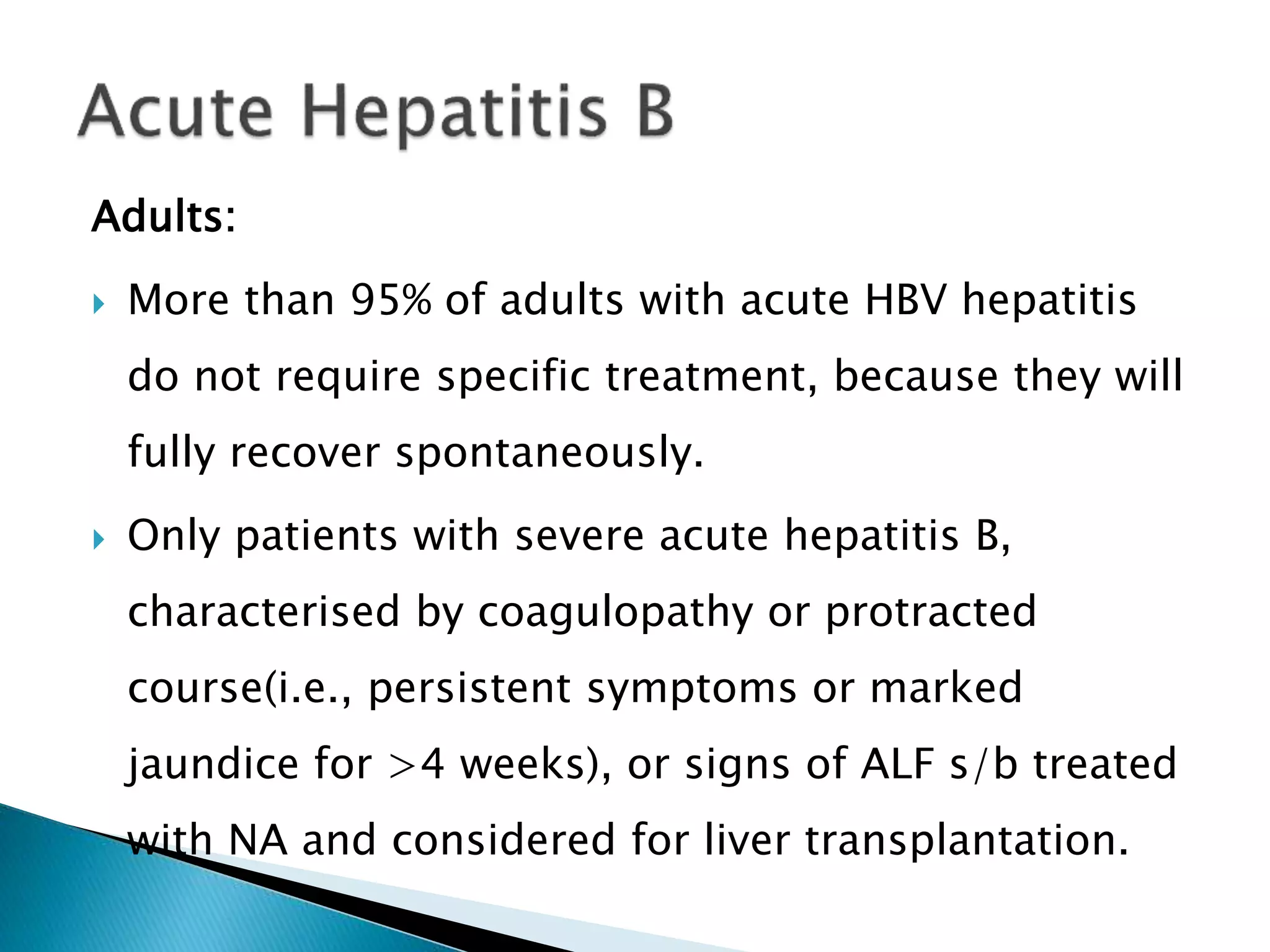 Adults:
 More than 95% of adults with acute HBV hepatitis
do not require specific treatment, because they will
fully recover spontaneously.
 Only patients with severe acute hepatitis B,
characterised by coagulopathy or protracted
course(i.e., persistent symptoms or marked
jaundice for >4 weeks), or signs of ALF s/b treated
with NA and considered for liver transplantation.
 