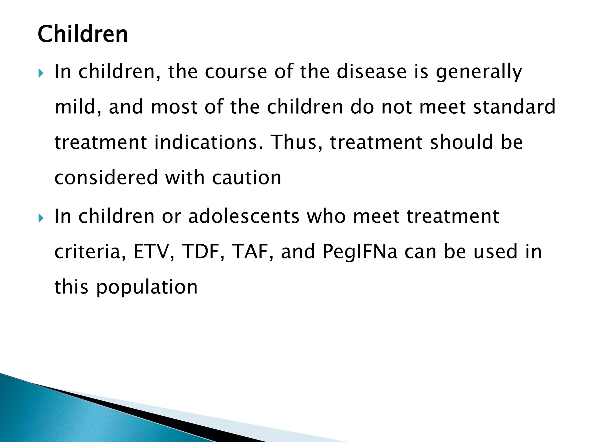 Children
 In children, the course of the disease is generally
mild, and most of the children do not meet standard
treatment indications. Thus, treatment should be
considered with caution
 In children or adolescents who meet treatment
criteria, ETV, TDF, TAF, and PegIFNa can be used in
this population
 