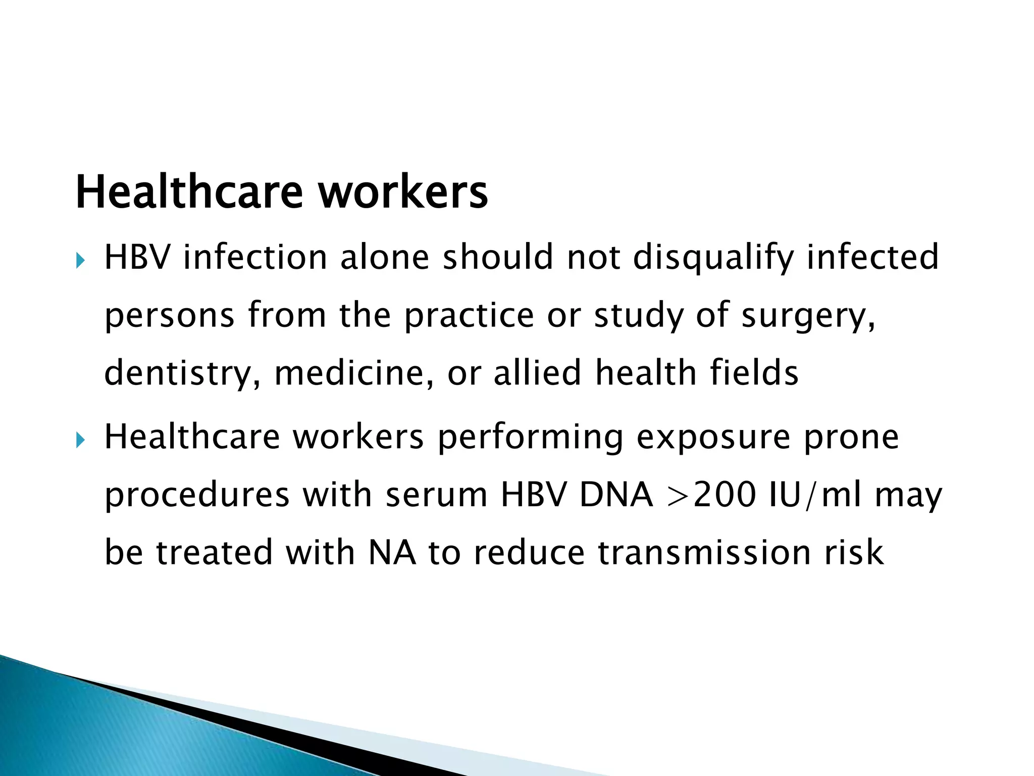 Healthcare workers
 HBV infection alone should not disqualify infected
persons from the practice or study of surgery,
dentistry, medicine, or allied health fields
 Healthcare workers performing exposure prone
procedures with serum HBV DNA >200 IU/ml may
be treated with NA to reduce transmission risk
 
