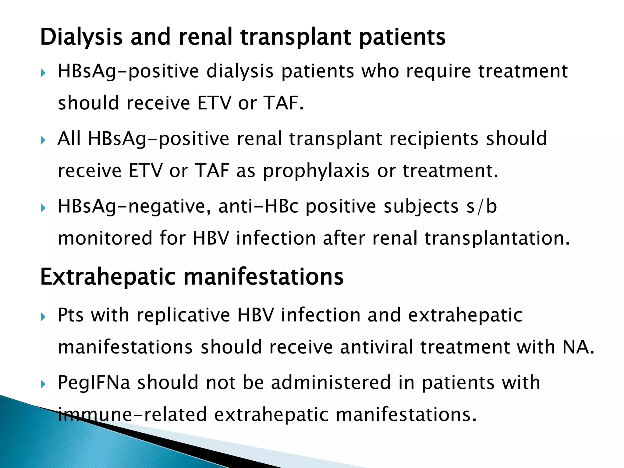 Dialysis and renal transplant patients
 HBsAg-positive dialysis patients who require treatment
should receive ETV or TAF.
 All HBsAg-positive renal transplant recipients should
receive ETV or TAF as prophylaxis or treatment.
 HBsAg-negative, anti-HBc positive subjects s/b
monitored for HBV infection after renal transplantation.
Extrahepatic manifestations
 Pts with replicative HBV infection and extrahepatic
manifestations should receive antiviral treatment with NA.
 PegIFNa should not be administered in patients with
immune-related extrahepatic manifestations.
 