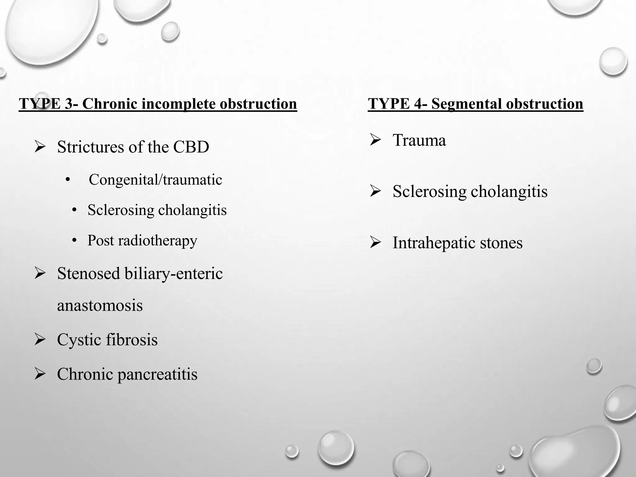  Strictures of the CBD
• Congenital/traumatic
• Sclerosing cholangitis
• Post radiotherapy
 Stenosed biliary-enteric
anastomosis
 Cystic fibrosis
 Chronic pancreatitis
TYPE 3- Chronic incomplete obstruction
 Trauma
 Sclerosing cholangitis
 Intrahepatic stones
TYPE 4- Segmental obstruction
 