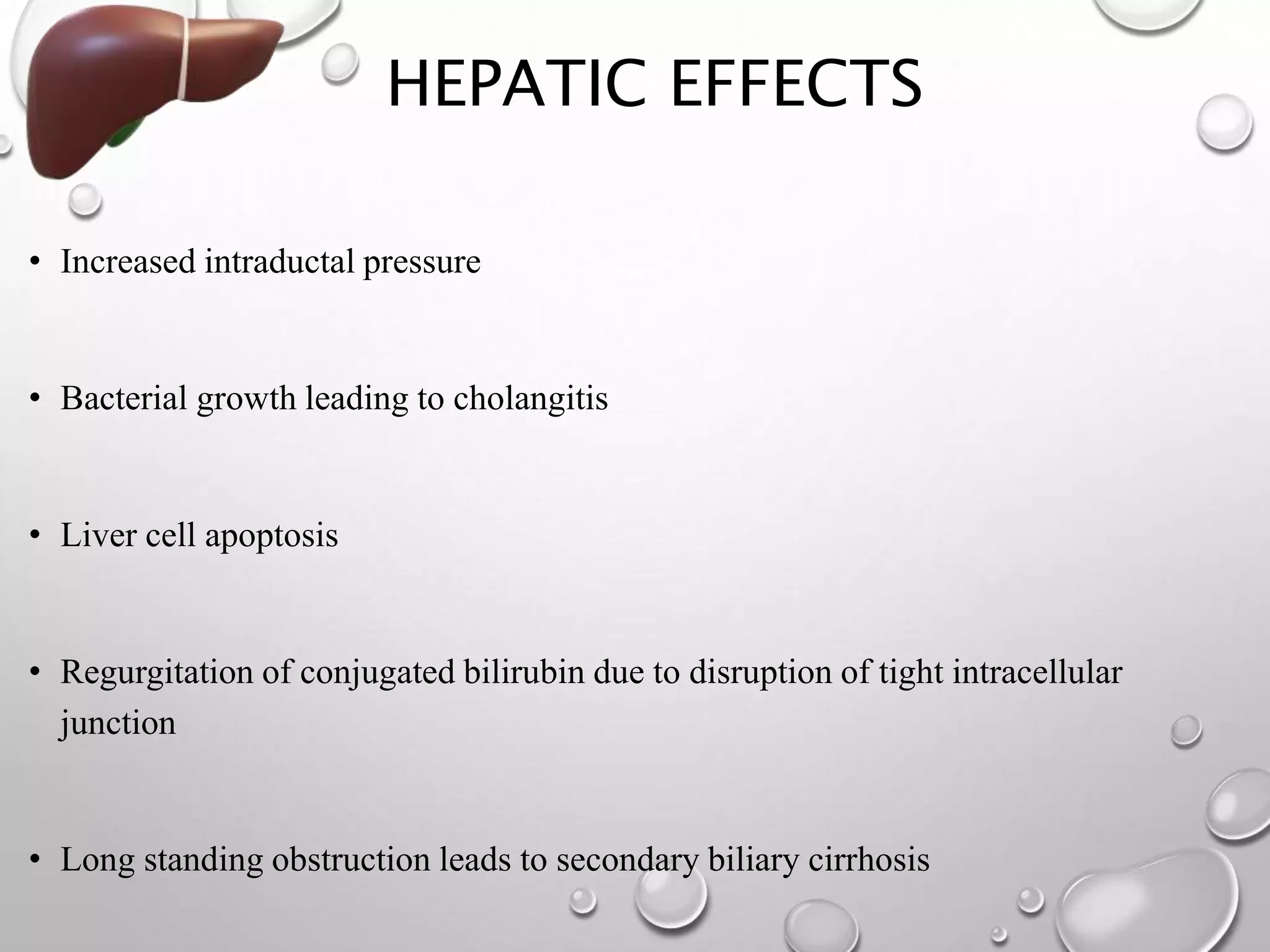 HEPATIC EFFECTS
• Increased intraductal pressure
• Bacterial growth leading to cholangitis
• Liver cell apoptosis
• Regurgitation of conjugated bilirubin due to disruption of tight intracellular
junction
• Long standing obstruction leads to secondary biliary cirrhosis
 