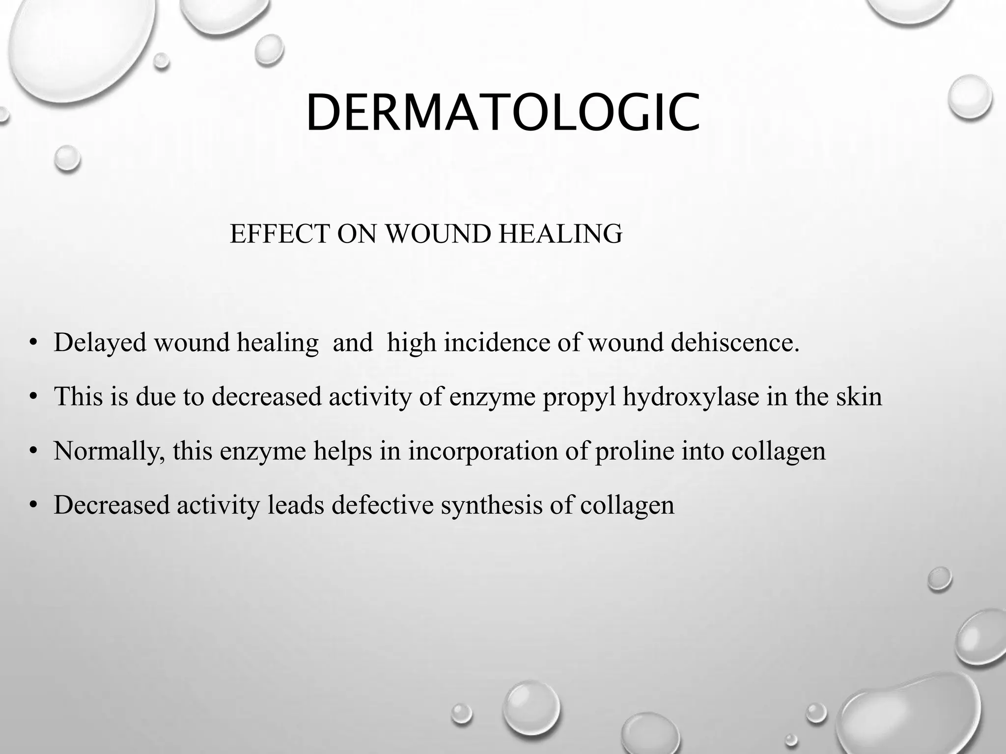 DERMATOLOGIC
EFFECT ON WOUND HEALING
• Delayed wound healing and high incidence of wound dehiscence.
• This is due to decreased activity of enzyme propyl hydroxylase in the skin
• Normally, this enzyme helps in incorporation of proline into collagen
• Decreased activity leads defective synthesis of collagen
 