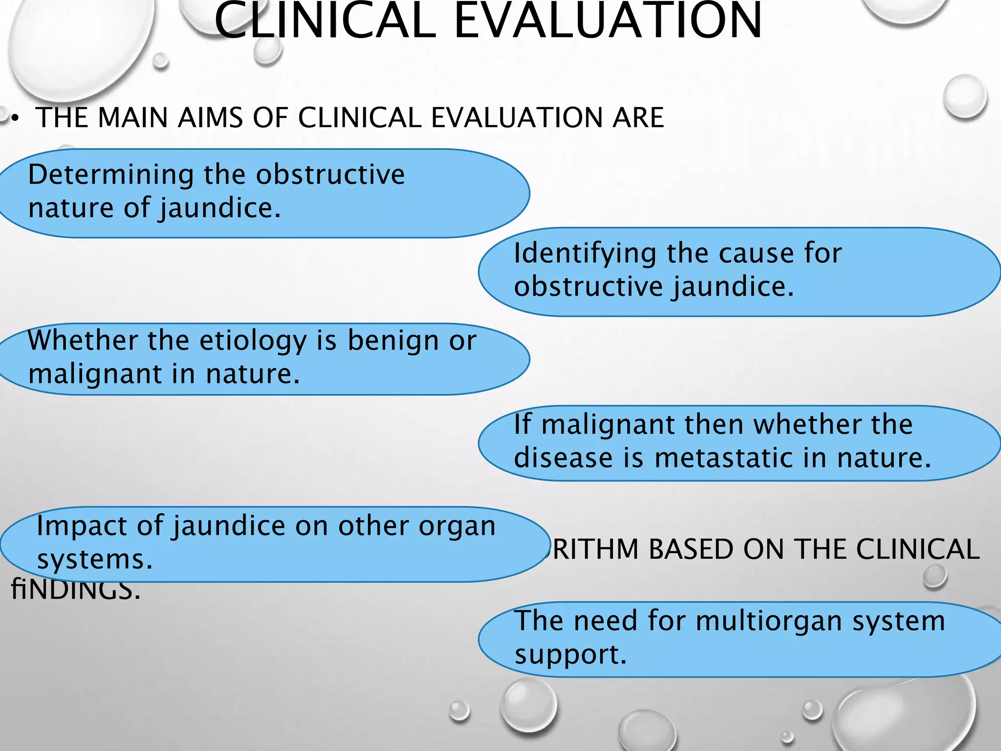 CLINICAL EVALUATION
• THE MAIN AIMS OF CLINICAL EVALUATION ARE
7. POSTULATE AN INVESTIGATION ALGORITHM BASED ON THE CLINICAL
ﬁNDINGS.
Determining the obstructive
nature of jaundice.
The need for multiorgan system
support.
Impact of jaundice on other organ
systems.
If malignant then whether the
disease is metastatic in nature.
Whether the etiology is benign or
malignant in nature.
Identifying the cause for
obstructive jaundice.
 