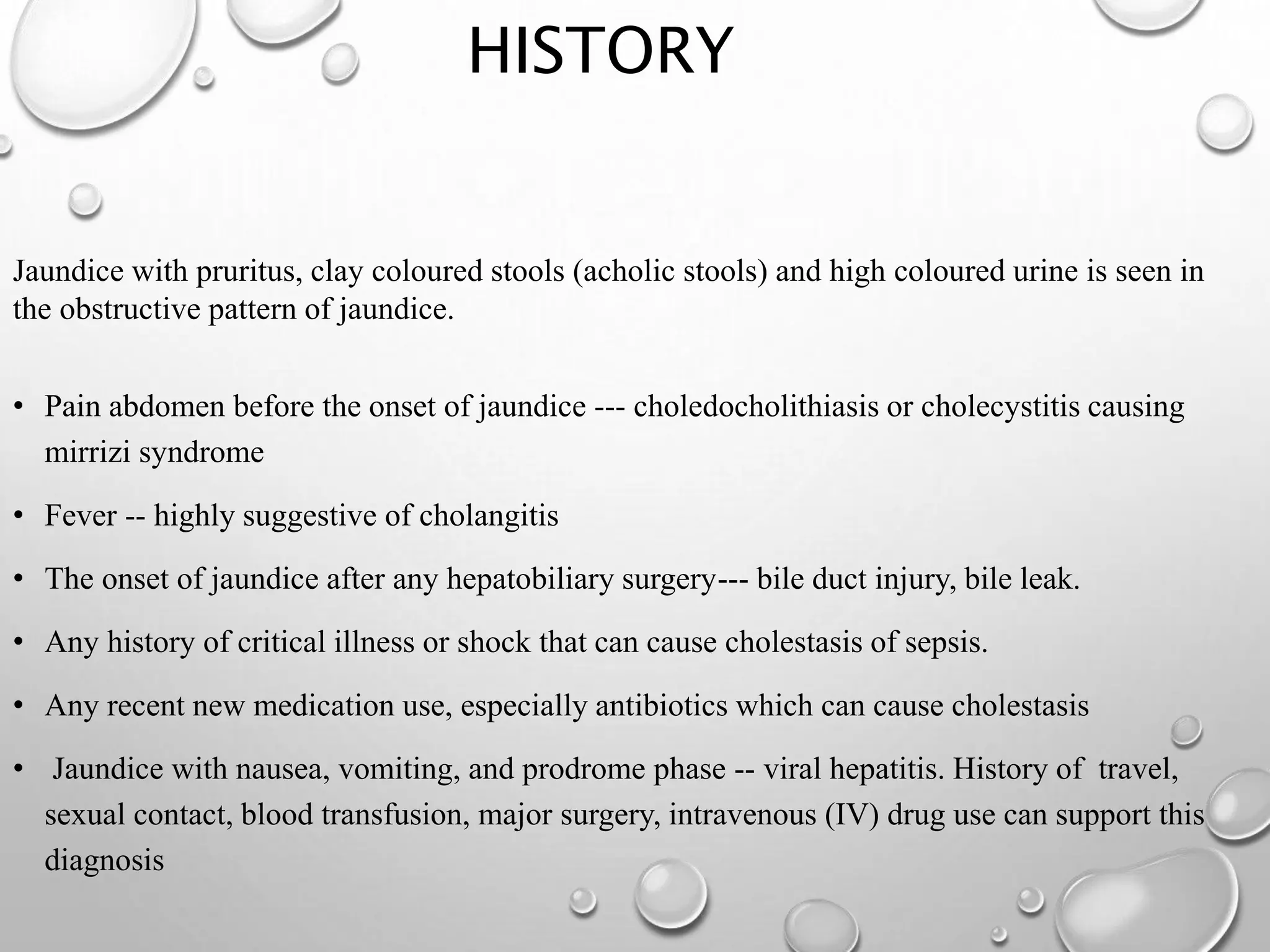 HISTORY
Jaundice with pruritus, clay coloured stools (acholic stools) and high coloured urine is seen in
the obstructive pattern of jaundice.
• Pain abdomen before the onset of jaundice --- choledocholithiasis or cholecystitis causing
mirrizi syndrome
• Fever -- highly suggestive of cholangitis
• The onset of jaundice after any hepatobiliary surgery--- bile duct injury, bile leak.
• Any history of critical illness or shock that can cause cholestasis of sepsis.
• Any recent new medication use, especially antibiotics which can cause cholestasis
• Jaundice with nausea, vomiting, and prodrome phase -- viral hepatitis. History of travel,
sexual contact, blood transfusion, major surgery, intravenous (IV) drug use can support this
diagnosis
 