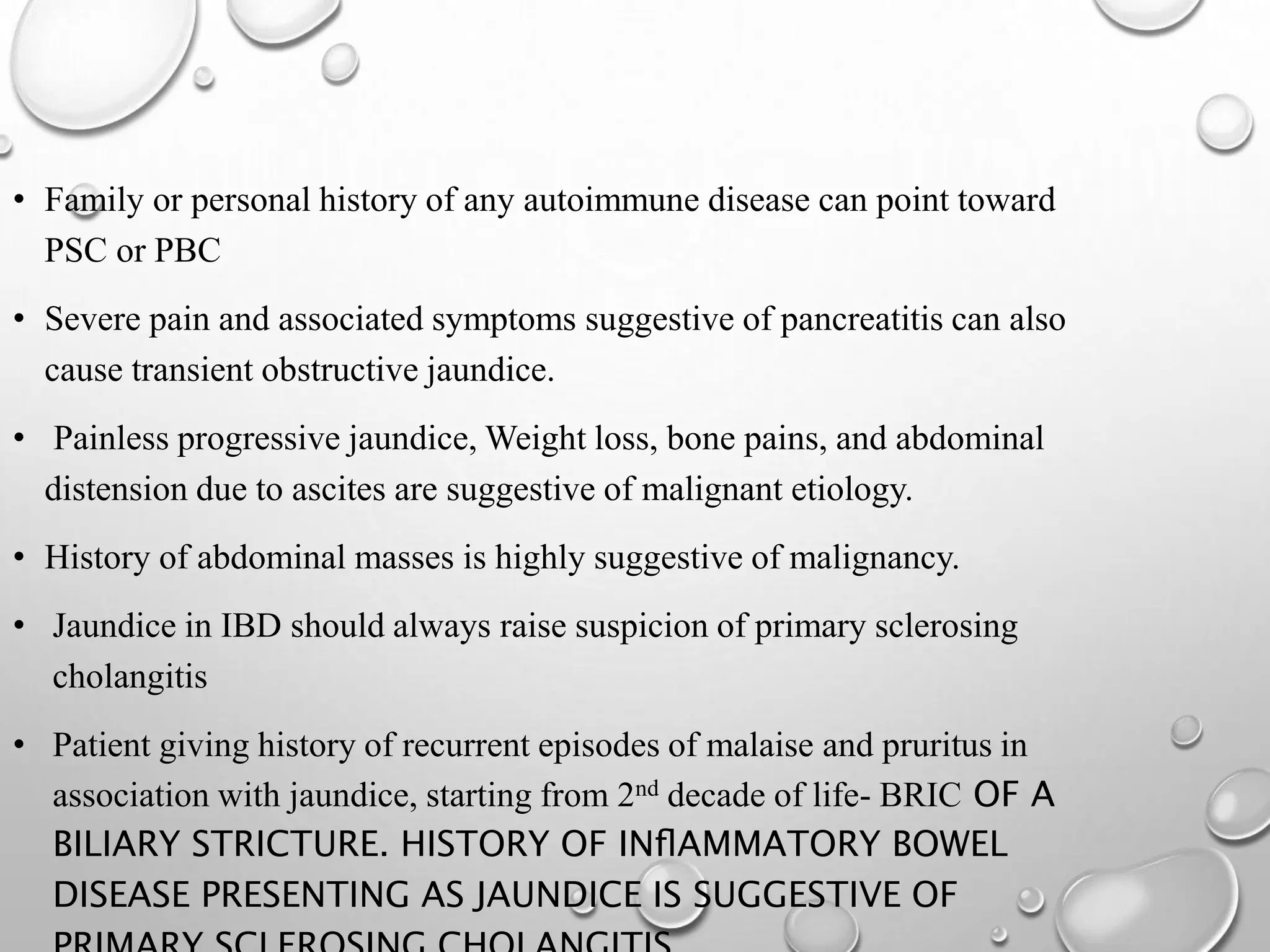 • Family or personal history of any autoimmune disease can point toward
PSC or PBC
• Severe pain and associated symptoms suggestive of pancreatitis can also
cause transient obstructive jaundice.
• Painless progressive jaundice, Weight loss, bone pains, and abdominal
distension due to ascites are suggestive of malignant etiology.
• History of abdominal masses is highly suggestive of malignancy.
• Jaundice in IBD should always raise suspicion of primary sclerosing
cholangitis
• Patient giving history of recurrent episodes of malaise and pruritus in
association with jaundice, starting from 2nd decade of life- BRIC OF A
BILIARY STRICTURE. HISTORY OF INﬂAMMATORY BOWEL
DISEASE PRESENTING AS JAUNDICE IS SUGGESTIVE OF
 