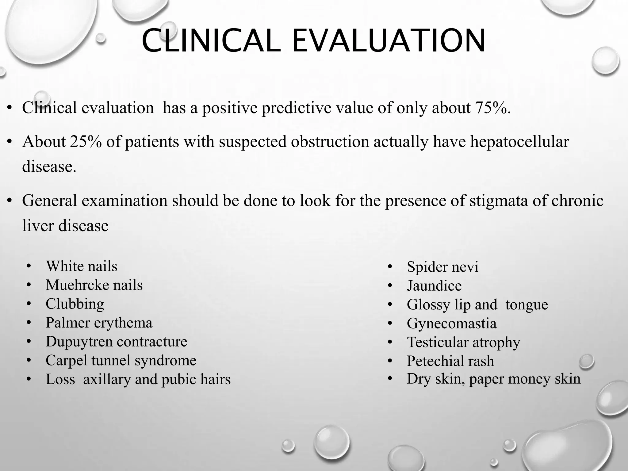 CLINICAL EVALUATION
• Clinical evaluation has a positive predictive value of only about 75%.
• About 25% of patients with suspected obstruction actually have hepatocellular
disease.
• General examination should be done to look for the presence of stigmata of chronic
liver disease
• White nails
• Muehrcke nails
• Clubbing
• Palmer erythema
• Dupuytren contracture
• Carpel tunnel syndrome
• Loss axillary and pubic hairs
• Spider nevi
• Jaundice
• Glossy lip and tongue
• Gynecomastia
• Testicular atrophy
• Petechial rash
• Dry skin, paper money skin
 