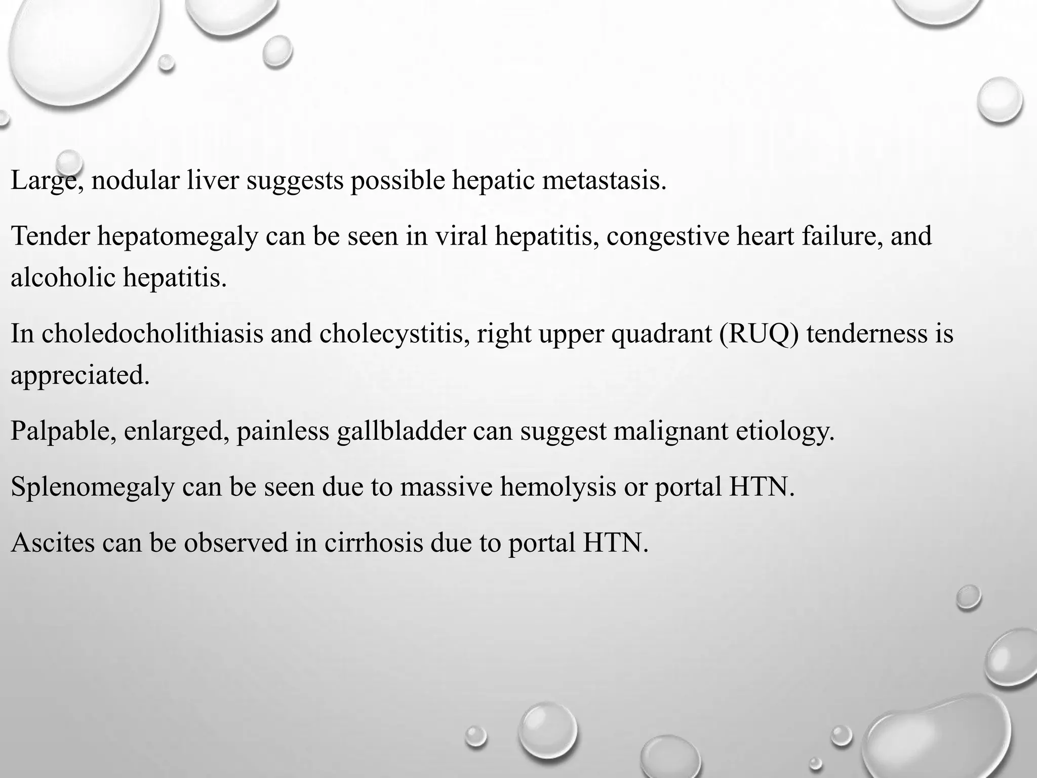 Large, nodular liver suggests possible hepatic metastasis.
Tender hepatomegaly can be seen in viral hepatitis, congestive heart failure, and
alcoholic hepatitis.
In choledocholithiasis and cholecystitis, right upper quadrant (RUQ) tenderness is
appreciated.
Palpable, enlarged, painless gallbladder can suggest malignant etiology.
Splenomegaly can be seen due to massive hemolysis or portal HTN.
Ascites can be observed in cirrhosis due to portal HTN.
 