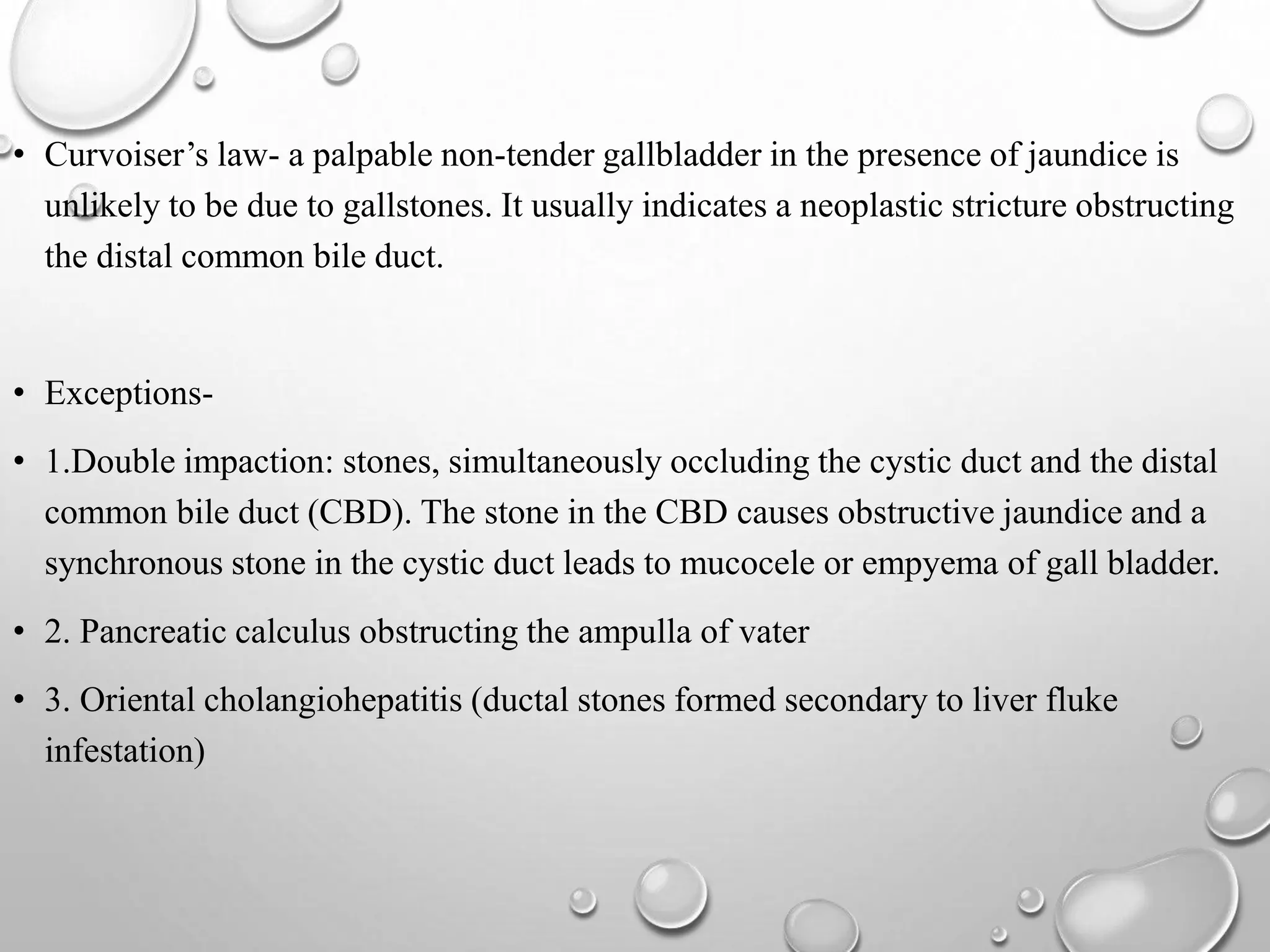 • Curvoiser’s law- a palpable non-tender gallbladder in the presence of jaundice is
unlikely to be due to gallstones. It usually indicates a neoplastic stricture obstructing
the distal common bile duct.
• Exceptions-
• 1.Double impaction: stones, simultaneously occluding the cystic duct and the distal
common bile duct (CBD). The stone in the CBD causes obstructive jaundice and a
synchronous stone in the cystic duct leads to mucocele or empyema of gall bladder.
• 2. Pancreatic calculus obstructing the ampulla of vater
• 3. Oriental cholangiohepatitis (ductal stones formed secondary to liver fluke
infestation)
 