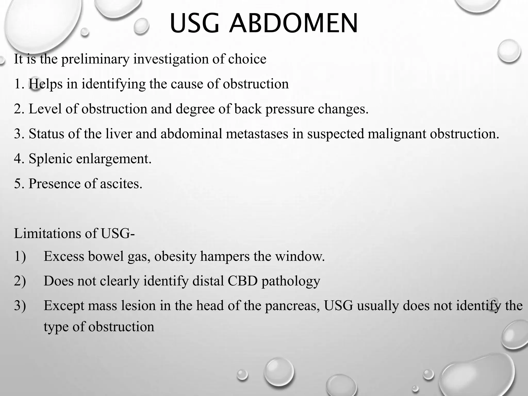 USG ABDOMEN
It is the preliminary investigation of choice
1. Helps in identifying the cause of obstruction
2. Level of obstruction and degree of back pressure changes.
3. Status of the liver and abdominal metastases in suspected malignant obstruction.
4. Splenic enlargement.
5. Presence of ascites.
Limitations of USG-
1) Excess bowel gas, obesity hampers the window.
2) Does not clearly identify distal CBD pathology
3) Except mass lesion in the head of the pancreas, USG usually does not identify the
type of obstruction
 