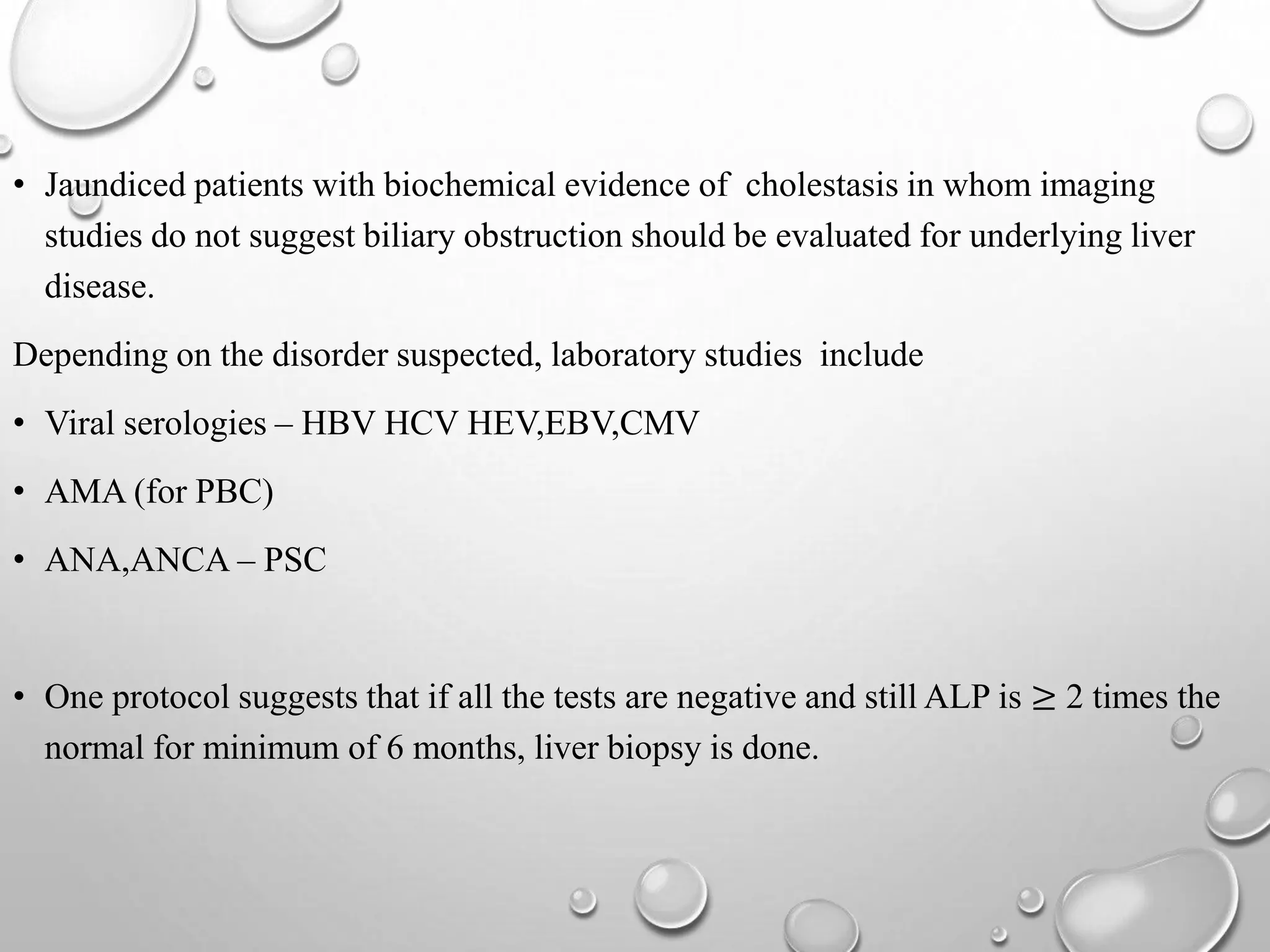 • Jaundiced patients with biochemical evidence of cholestasis in whom imaging
studies do not suggest biliary obstruction should be evaluated for underlying liver
disease.
Depending on the disorder suspected, laboratory studies include
• Viral serologies – HBV HCV HEV,EBV,CMV
• AMA (for PBC)
• ANA,ANCA – PSC
• One protocol suggests that if all the tests are negative and still ALP is ≥ 2 times the
normal for minimum of 6 months, liver biopsy is done.
 